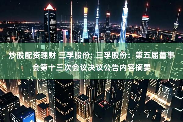 炒股配资理财 三孚股份: 三孚股份：第五届董事会第十三次会议决议公告内容摘要