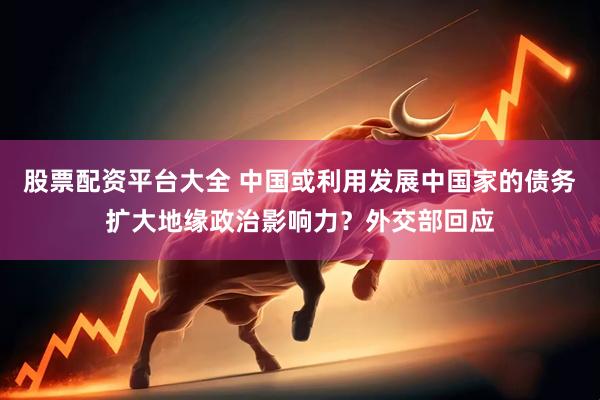 股票配资平台大全 中国或利用发展中国家的债务扩大地缘政治影响力？外交部回应