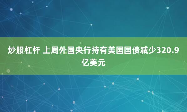 炒股杠杆 上周外国央行持有美国国债减少320.9亿美元