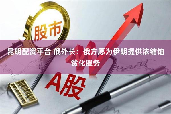 昆明配资平台 俄外长：俄方愿为伊朗提供浓缩铀贫化服务