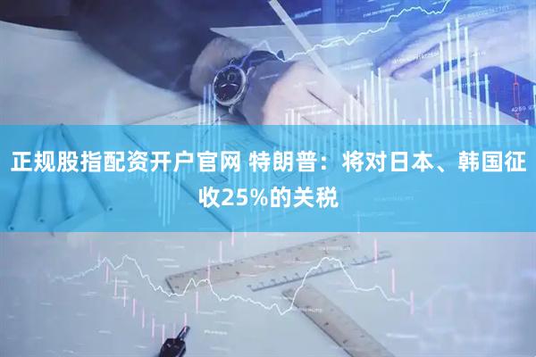 正规股指配资开户官网 特朗普：将对日本、韩国征收25%的关税