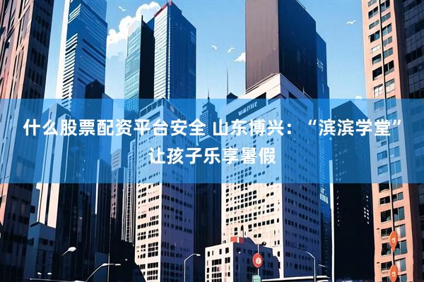 什么股票配资平台安全 山东博兴：“滨滨学堂”让孩子乐享暑假