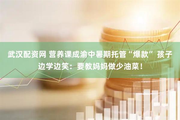 武汉配资网 营养课成渝中暑期托管“爆款” 孩子边学边笑：要教妈妈做少油菜！