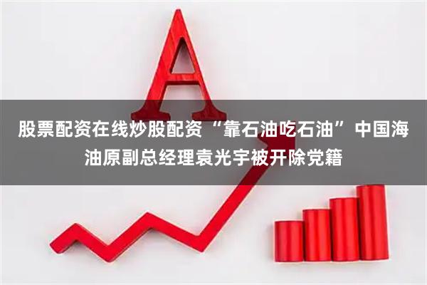 股票配资在线炒股配资 “靠石油吃石油” 中国海油原副总经理袁光宇被开除党籍
