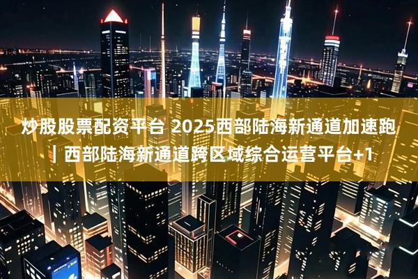 炒股股票配资平台 2025西部陆海新通道加速跑｜西部陆海新通道跨区域综合运营平台+1