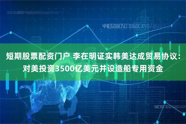 短期股票配资门户 李在明证实韩美达成贸易协议：对美投资3500亿美元并设造船专用资金