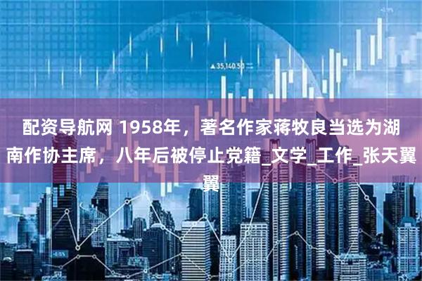 配资导航网 1958年，著名作家蒋牧良当选为湖南作协主席，八年后被停止党籍_文学_工作_张天翼