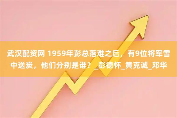 武汉配资网 1959年彭总落难之后，有9位将军雪中送炭，他们分别是谁？_彭德怀_黄克诚_邓华