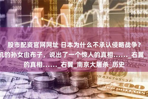 股市配资官网网址 日本为什么不承认侵略战争？甲级战犯东条英机的孙女由布子，说出了一个惊人的真相……_右翼_南京大屠杀_历史