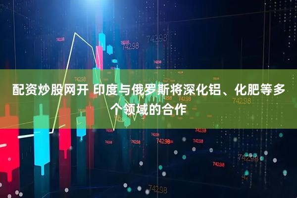 配资炒股网开 印度与俄罗斯将深化铝、化肥等多个领域的合作