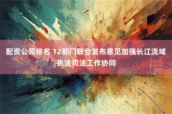 配资公司排名 12部门联合发布意见加强长江流域执法司法工作协同