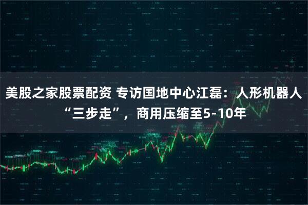 美股之家股票配资 专访国地中心江磊：人形机器人“三步走”，商用压缩至5-10年