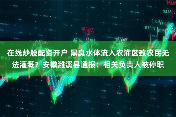 在线炒股配资开户 黑臭水体流入农灌区致农民无法灌溉？安徽濉溪县通报：相关负责人被停职
