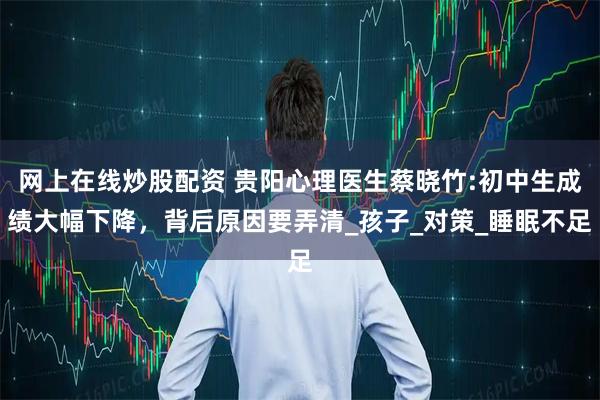 网上在线炒股配资 贵阳心理医生蔡晓竹:初中生成绩大幅下降，背后原因要弄清_孩子_对策_睡眠不足