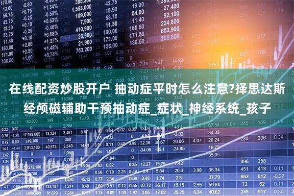 在线配资炒股开户 抽动症平时怎么注意?择思达斯经颅磁辅助干预抽动症_症状_神经系统_孩子