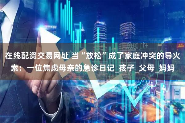 在线配资交易网址 当“放松”成了家庭冲突的导火索：一位焦虑母亲的急诊日记_孩子_父母_妈妈