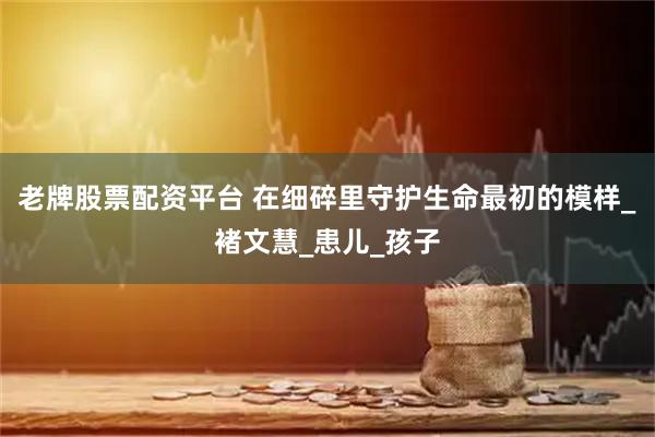 老牌股票配资平台 在细碎里守护生命最初的模样_褚文慧_患儿_孩子