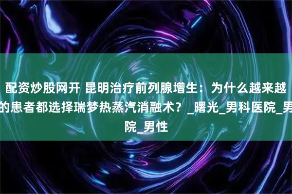 配资炒股网开 昆明治疗前列腺增生：为什么越来越多的患者都选择瑞梦热蒸汽消融术？_曙光_男科医院_男性