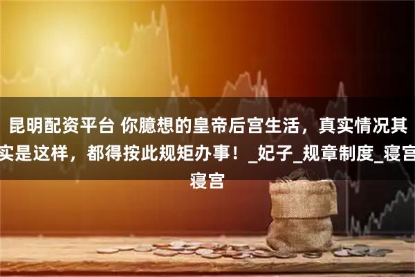 昆明配资平台 你臆想的皇帝后宫生活，真实情况其实是这样，都得按此规矩办事！_妃子_规章制度_寝宫
