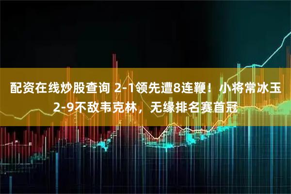 配资在线炒股查询 2-1领先遭8连鞭！小将常冰玉2-9不敌韦克林，无缘排名赛首冠