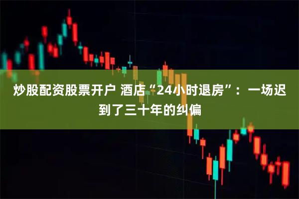 炒股配资股票开户 酒店“24小时退房”：一场迟到了三十年的纠偏